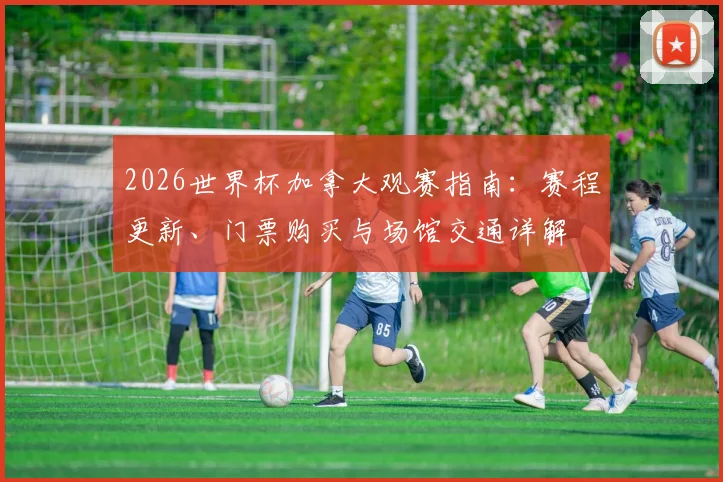 2026世界杯加拿大观赛指南：赛程更新、门票购买与场馆交通详解
