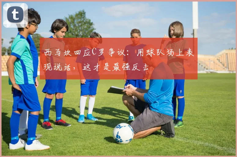西马坎回应C罗争议：用球队场上表现说话，这才是最强反击
