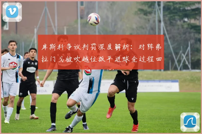 库斯科争议判罚深度解析：对阵弗拉门戈被吹越位扳平进球全过程回顾
