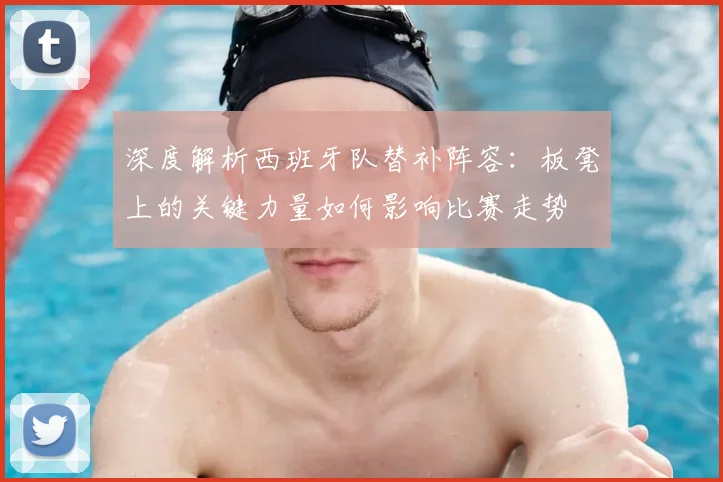 深度解析西班牙队替补阵容：板凳上的关键力量如何影响比赛走势