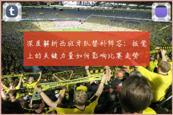 深度解析西班牙队替补阵容：板凳上的关键力量如何影响比赛走势