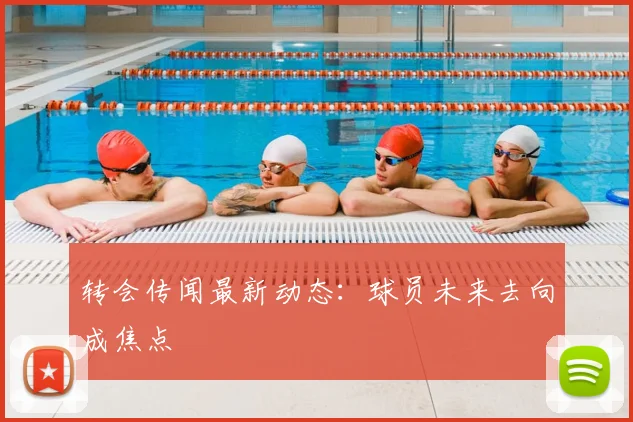 转会传闻最新动态：球员未来去向成焦点