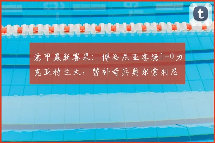 意甲最新赛果：博洛尼亚客场1-0力克亚特兰大，替补奇兵奥尔索利尼制胜，附全场技术统计与积分榜分析