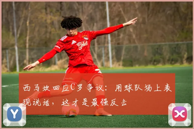 西马坎回应C罗争议：用球队场上表现说话，这才是最强反击
