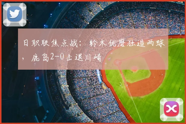 日职联焦点战：铃木优磨独造两球，鹿岛2-0击退川崎