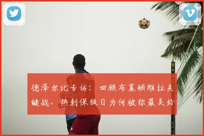德泽尔比专访：回顾布莱顿维拉关键战，热刺保级日为何被称最美好？