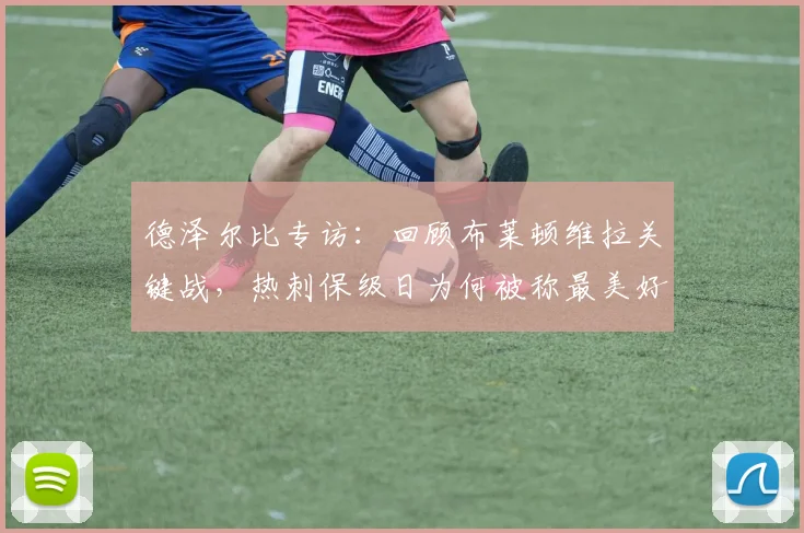 德泽尔比专访：回顾布莱顿维拉关键战，热刺保级日为何被称最美好？