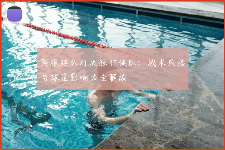 阿根廷队对决独行侠队：战术风格与球星影响力全解读