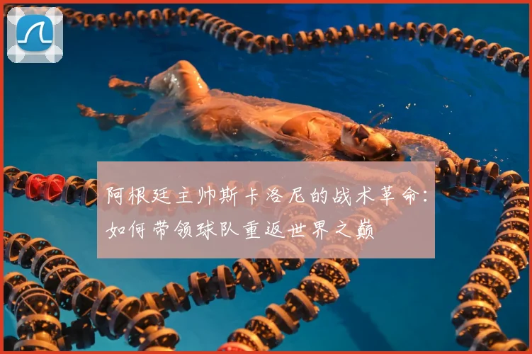 阿根廷主帅斯卡洛尼的战术革命：如何带领球队重返世界之巅