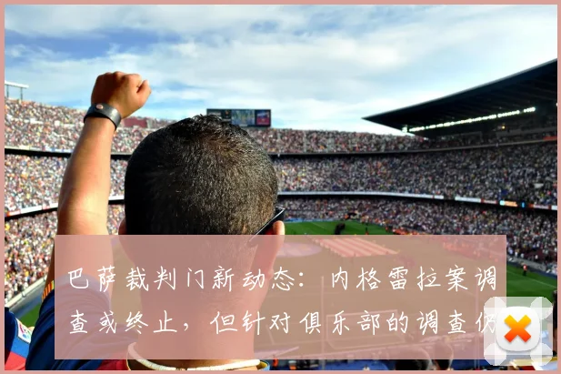 巴萨裁判门新动态：内格雷拉案调查或终止，但针对俱乐部的调查仍在继续