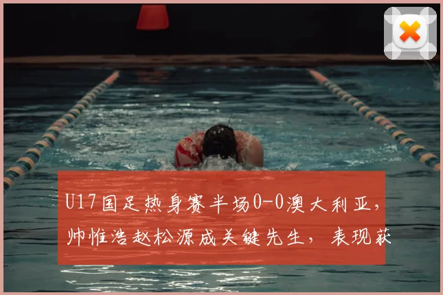 U17国足热身赛半场0-0澳大利亚，帅惟浩赵松源成关键先生，表现获赞