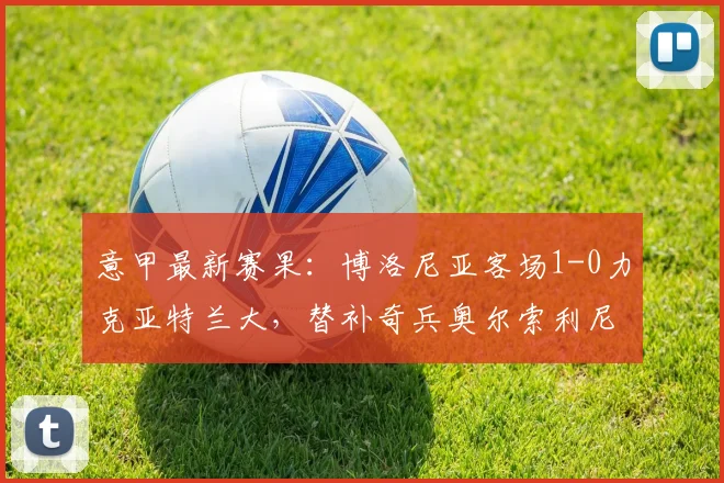 意甲最新赛果：博洛尼亚客场1-0力克亚特兰大，替补奇兵奥尔索利尼制胜，附全场技术统计与积分榜分析