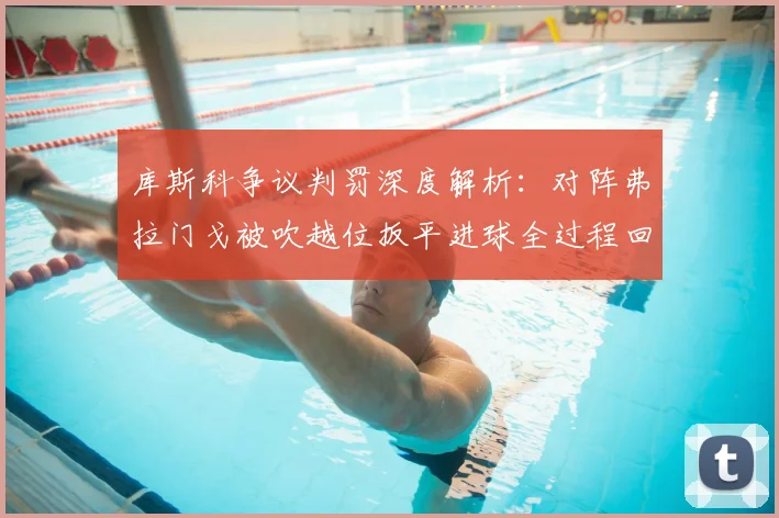 库斯科争议判罚深度解析：对阵弗拉门戈被吹越位扳平进球全过程回顾