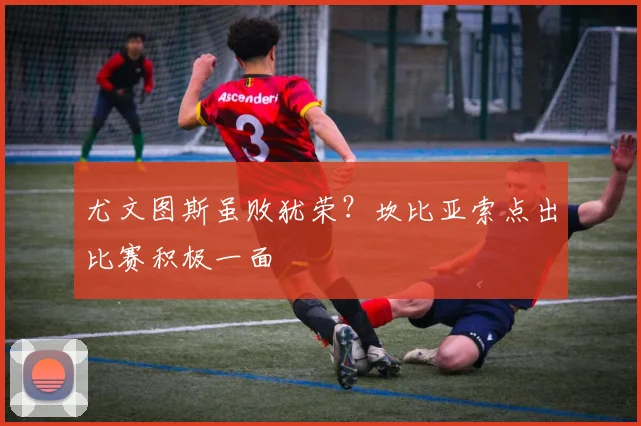 尤文图斯虽败犹荣？坎比亚索点出比赛积极一面