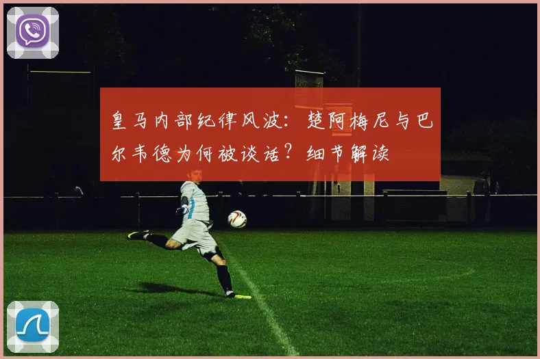 皇马内部纪律风波：楚阿梅尼与巴尔韦德为何被谈话？细节解读