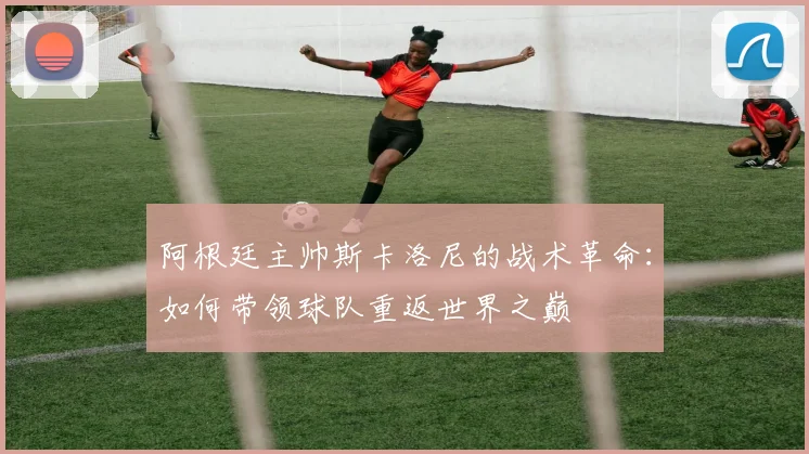 阿根廷主帅斯卡洛尼的战术革命：如何带领球队重返世界之巅