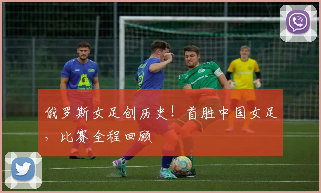 俄罗斯女足创历史！首胜中国女足，比赛全程回顾