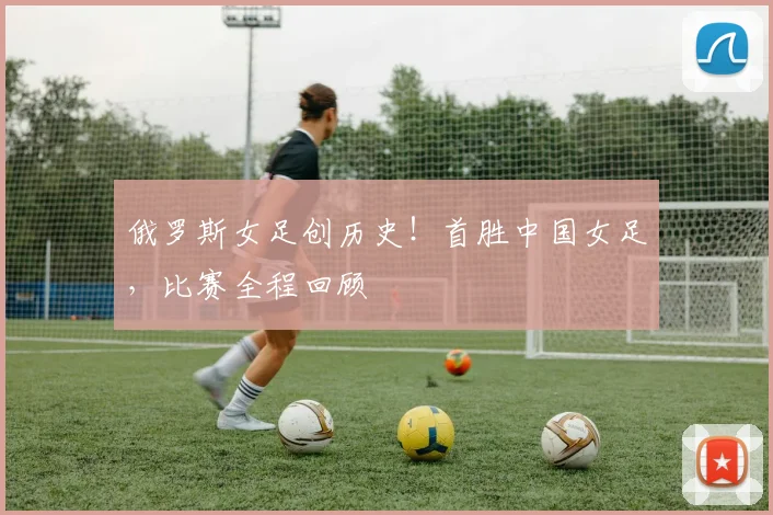 俄罗斯女足创历史！首胜中国女足，比赛全程回顾