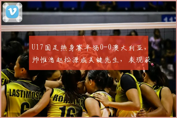 U17国足热身赛半场0-0澳大利亚，帅惟浩赵松源成关键先生，表现获赞